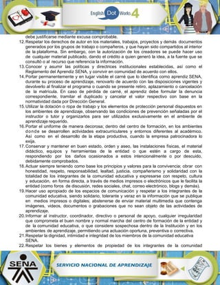 debe justificarse mediante excusa comprobable.
12.Respetar los derechos de autor en los materiales, trabajos, proyectos y demás documentos
generados por los grupos de trabajo o compañeros, y que hayan sido compartidos al interior
de la plataforma. Sin embargo, con la autorización de los creadores se puede hacer uso
de cualquier material publicado, dando el crédito a quien generó la idea, a la fuente que se
consultó o al recurso que referencia la información.
13.Conocer y asumir las políticas y directrices institucionales establecidas, así como el
Reglamento del Aprendiz SENA, y convivir en comunidad de acuerdo con ellos.
14.Portar permanentemente y en lugar visible el carné que lo identifica como aprendiz SENA,
durante su proceso de aprendizaje, renovarlo de acuerdo con las disposiciones vigentes y
devolverlo al finalizar el programa o cuando se presente retiro, aplazamiento o cancelación
de la matrícula. En caso de pérdida de carné, el aprendiz debe formular la denuncia
correspondiente, tramitar el duplicado y cancelar el valor respectivo con base en la
normatividad dada por Dirección General.
15.Utilizar la dotación o ropa de trabajo y los elementos de protección personal dispuestos en
los ambientes de aprendizaje, observando las condiciones de prevención señaladas por el
instructor o tutor y organizarlos para ser utilizados exclusivamente en el ambiente de
aprendizaje requerido.
16.Portar el uniforme de manera decorosa; dentro del centro de formación, en los ambientes
donde se desarrollen actividades extracurriculares y entornos diferentes al académico.
Así como en el desarrollo de la etapa productiva, cuando la empresa patrocinadora lo
exija.
17.Conservar y mantener en buen estado, orden y aseo, las instalaciones físicas, el material
didáctico, equipos y herramientas de la entidad o que estén a cargo de esta,
respondiendo por los daños ocasionados a estos intencionalmente o por descuido,
debidamente comprobados.
18.Actuar siempre teniendo como base los principios y valores para la convivencia; obrar con
honestidad, respeto, responsabilidad, lealtad, justicia, compañerismo y solidaridad con la
totalidad de los integrantes de la comunidad educativa y expresarse con respeto, cultura
y educación, en forma directa, a través de medios impresos o electrónicos que le facilita la
entidad (como foros de discusión, redes sociales, chat, correo electrónico, blogs y demás).
19.Hacer uso apropiado de los espacios de comunicación y respetar a los integrantes de la
comunidad educativa, siendo solidario, tolerante y veraz en la información que se publique
en medios impresos o digitales; abstenerse de enviar material multimedia que contenga
imágenes, videos, documentos o grabaciones que no sean objeto de las actividades de
aprendizaje.
20.Informar al instructor, coordinador, directivo o personal de apoyo, cualquier irregularidad
que comprometa el buen nombre y normal marcha del centro de formación de la entidad y
de la comunidad educativa, o que considere sospechosa dentro de la Institución y en los
ambientes de aprendizaje, permitiendo una actuación oportuna, preventiva o correctiva.
21.Respetar la dignidad, intimidad e integridad de los miembros de la comunidad educativa
SENA.
22.Respetar los bienes y elementos de propiedad de los integrantes de la comunidad
 