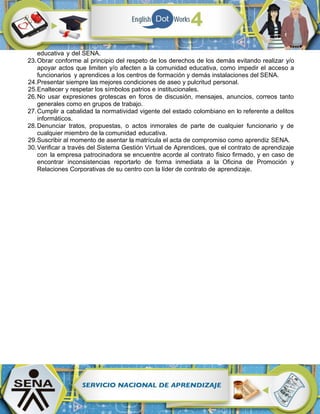 educativa y del SENA.
23.Obrar conforme al principio del respeto de los derechos de los demás evitando realizar y/o
apoyar actos que limiten y/o afecten a la comunidad educativa, como impedir el acceso a
funcionarios y aprendices a los centros de formación y demás instalaciones del SENA.
24.Presentar siempre las mejores condiciones de aseo y pulcritud personal.
25.Enaltecer y respetar los símbolos patrios e institucionales.
26.No usar expresiones grotescas en foros de discusión, mensajes, anuncios, correos tanto
generales como en grupos de trabajo.
27.Cumplir a cabalidad la normatividad vigente del estado colombiano en lo referente a delitos
informáticos.
28.Denunciar tratos, propuestas, o actos inmorales de parte de cualquier funcionario y de
cualquier miembro de la comunidad educativa.
29.Suscribir al momento de asentar la matrícula el acta de compromiso como aprendiz SENA.
30.Verificar a través del Sistema Gestión Virtual de Aprendices, que el contrato de aprendizaje
con la empresa patrocinadora se encuentre acorde al contrato físico firmado, y en caso de
encontrar inconsistencias reportarlo de forma inmediata a la Oficina de Promoción y
Relaciones Corporativas de su centro con la líder de contrato de aprendizaje.
 