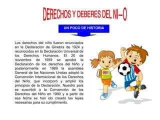 UN POCO DE HISTORIA
Los derechos del niño fueron enunciados
en la Declaración de Ginebra de 1924 y
reconocidos en la Declaración Universal de
los Derechos Humanos. El 20 de
noviembre de 1959 se aprobó la
Declaración de los derechos del Niño y
posteriormente en 1989 la asamblea
General de las Naciones Unidas adoptó la
Convención Internacional de los Derechos
del Niño, que incorporó y amplió los
principios de la Declaración. Nuestro país
se suscribió a la Convención de los
Derechos del Niño en 1990 y a partir de
esa fecha se han ido creado las leyes
necesarias para su cumplimiento.
 