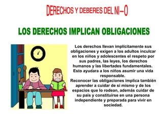 Los derechos llevan implícitamente sus
obligaciones y exigen a los adultos inculcar
en los niños y adolescentes el respeto por
sus padres, las leyes, los derechos
humanos y las libertades fundamentales.
Esto ayudara a los niños asumir una vida
responsable.
Reconocer las obligaciones implica también
aprender a cuidar de sí mismo y de los
espacios que lo rodean, además cuidar de
su país y constituirse en una persona
independiente y preparada para vivir en
sociedad.
 