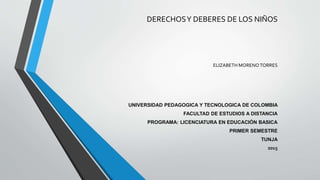 DERECHOSY DEBERES DE LOS NIÑOS
ELIZABETH MORENO TORRES
UNIVERSIDAD PEDAGOGICA Y TECNOLOGICA DE COLOMBIA
FACULTAD DE ESTUDIOS A DISTANCIA
PROGRAMA: LICENCIATURA EN EDUCACIÓN BASICA
PRIMER SEMESTRE
TUNJA
2015
 