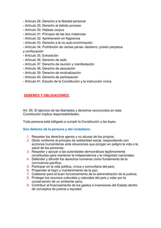 - Artículo 28. Derecho a la libertad personal
- Artículo 29. Derecho al debido proceso
- Artículo 30. Habeas corpus
- Artículo 31. Principio de las dos instancias
- Artículo 32. Aprehensión en flagrancia
- Artículo 33. Derecho a la no auto-incriminación
- Artículo 34. Prohibición de ciertas penas: destierro, prisión perpetua
y confiscación
- Artículo 35. Extradición
- Artículo 36. Derecho de asilo
- Artículo 37. Derecho de reunión y manifestación
- Artículo 38. Derecho de asociación
- Artículo 39. Derecho de sindicalización
- Artículo 40. Derecho de participación
- Artículo 41. Estudio de la Constitución y la instrucción cívica
DEBERES Y OBLIGACIONES:
Art. 95. El ejercicio de las libertades y derechos reconocidos en esta
Constitución implica responsabilidades.
Toda persona está obligada a cumplir la Constitución y las leyes.
Son deberes de la persona y del ciudadano:
1. Respetar los derechos ajenos y no abusar de los propios;
2. Obrar conforme al principio de solidaridad social, respondiendo con
acciones humanitarias ante situaciones que pongan en peligro la vida o la
salud de las personas;
3. Respetar y apoyar a las autoridades democráticas legítimamente
constituidas para mantener la independencia y la integridad nacionales;
4. Defender y difundir los derechos humanos como fundamento de la
convivencia pacífica;
5. Participar en la vida política, cívica y comunitaria del país;
6. Propender al logro y mantenimiento de la paz;
7. Colaborar para el buen funcionamiento de la administración de la justicia;
8. Proteger los recursos culturales y naturales del país y velar por la
conservación de un ambiente sano;
9. Contribuir al financiamiento de los gastos e inversiones del Estado dentro
de conceptos de justicia y equidad.
 