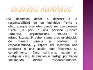  Se denomina deber o deberes a la
responsabilidad de un individuo frente a
otro, aunque este otro puede ser una persona
física (un par) o una persona jurídica
(empresa, organización), incluso el
mismo Estado. El deber siempre es establecido
de manera previa a contraer la
responsabilidad, y espera del individuo una
conducta o una acción que favorezca su
cumplimiento. Caso contrario, existe en
cualquier caso, la sanción o castigo por haber
incumplido dichas responsabilidades.
 
