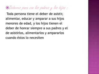 Deberes para con los padres y los hijos :
Toda persona tiene el deber de asistir,
alimentar, educar y amparar a sus hijos
menores de edad, y los hijos tienen el
deber de honrar siempre a sus padres y el
de asistirlos, alimentarlos y ampararlos
cuando éstos lo necesiten
 