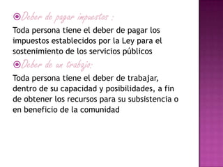 Deber de pagar impuestos :
Toda persona tiene el deber de pagar los
impuestos establecidos por la Ley para el
sostenimiento de los servicios públicos
Deber de un trabajo:
Toda persona tiene el deber de trabajar,
dentro de su capacidad y posibilidades, a fin
de obtener los recursos para su subsistencia o
en beneficio de la comunidad
 