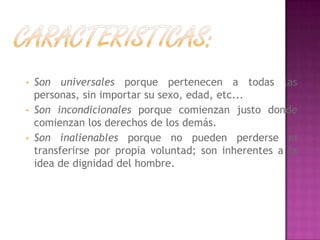 • Son universales porque pertenecen a todas las
personas, sin importar su sexo, edad, etc...
• Son incondicionales porque comienzan justo donde
comienzan los derechos de los demás.
• Son inalienables porque no pueden perderse ni
transferirse por propia voluntad; son inherentes a la
idea de dignidad del hombre.
 