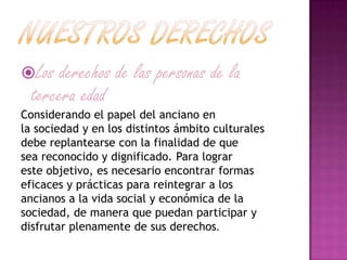 Los derechos de las personas de la
tercera edad
Considerando el papel del anciano en
la sociedad y en los distintos ámbito culturales
debe replantearse con la finalidad de que
sea reconocido y dignificado. Para lograr
este objetivo, es necesario encontrar formas
eficaces y prácticas para reintegrar a los
ancianos a la vida social y económica de la
sociedad, de manera que puedan participar y
disfrutar plenamente de sus derechos.
 