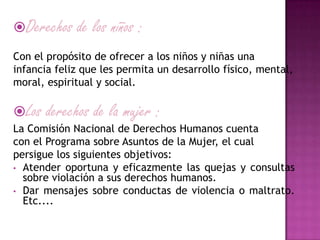 Derechos de los niños :
Con el propósito de ofrecer a los niños y niñas una
infancia feliz que les permita un desarrollo físico, mental,
moral, espiritual y social.
Los derechos de la mujer :
La Comisión Nacional de Derechos Humanos cuenta
con el Programa sobre Asuntos de la Mujer, el cual
persigue los siguientes objetivos:
• Atender oportuna y eficazmente las quejas y consultas
sobre violación a sus derechos humanos.
• Dar mensajes sobre conductas de violencia o maltrato.
Etc....
 