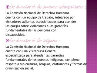 Los derechos de las personas indiscapatisadas :
La Comisión Nacional de Derechos Humanos
cuenta con un equipo de trabajo, integrado por
visitadores adjuntos especializados para atender
las quejas sobre violaciones a las garantías
fundamentales de las personas con
discapacidad.
Los derechos de los indígenas :
La Comisión Nacional de Derechos Humanos
cuenta con una Visitaduría General
especializada para atender las garantías
fundamentales de los pueblos indígenas, con pleno
respeto a sus culturas, lenguas, costumbres y formas de
organización social.
 