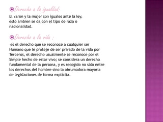 Derecho a la igualdad:
El varon y la mujer son iguales ante la ley,
esto ambien se da con el tipo de raza o
nacionalidad.
Derecho a la vida :
es el derecho que se reconoce a cualquier ser
Humano que le proteje de ser privado de la vida por
Terceros, el derecho usualmente se reconoce por el
Simple hecho de estar vivo; se considera un derecho
fundamental de la persona, y es recogido no sólo entre
los derechos del hombre sino la abrumadora mayoría
de legislaciones de forma explícita.
 