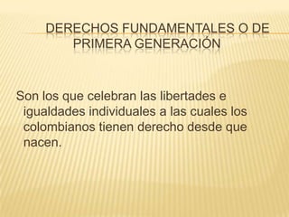       Derechos fundamentales o de primera generaciónSon los que celebran las libertades e igualdades individuales a las cuales los colombianos tienen derecho desde que nacen.