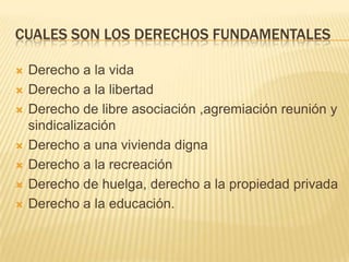Cuales son los derechos fundamentalesDerecho a la vidaDerecho a la libertadDerecho de libre asociación ,agremiación reunión y sindicalizaciónDerecho a una vivienda dignaDerecho a la recreaciónDerecho de huelga, derecho a la propiedad privada Derecho a la educación.