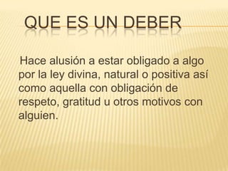    Que es un deberHace alusión a estar obligado a algo por la ley divina, natural o positiva así como aquella con obligación de respeto, gratitud u otros motivos con alguien.