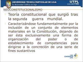    Teoría constitucional que surgió tras
    la segunda guerra mundial.
   Caracterizándose fundamentalmente por la
    inclusión de un conjunto de elementos
    materiales en la Constitución, dejando de
    ser ésta exclusivamente una forma de
    organización      del    poder    o    de
    establecimiento de competencias para
    dirigirse a la concreción de una serie de
    fines sustantivos
 