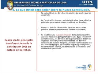 2. Lo que Usted debe saber sobre la Nueva Constitución.
                             •   La aplicación de los derechos no requiere de una ley que los
                                 desarrolle;

                             •   La Constitución tiene un capítulo dedicado a desarrollar los
                                 principios generales de interpretación de los derechos;

                             •   Elimina la división clásica de los derechos entre civiles,
                                 políticos y derechos económicos sociales y culturales;

                             •   Se establece una nueva clasificación de los derechos entre
                                 aquellos necesarios para garantizar la vida digna (Buen vivir –
                                 Sumak Kausai-), los derechos de las personas que deben ser
Cuales son las principales       objeto de atención prioritaria del Estado, los derechos
 transformaciones de la          colectivos de pueblos indígenas, pueblos y comunidades con
                                 una identidad propia, los derechos de participación política,
  Constitución 2008 en           los derechos de libertad, los derechos de la naturaleza y los
                                 derechos de protección.
  materia de Derechos?
 