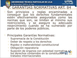    Son principios y reglas encaminadas a
    conseguir que los derechos fundamentales
    estén efectivamente asegurados como las
    normas que son, se limiten al mínimo sus
    restricciones, y se asegure su adecuado
    resarcimiento cuando se ha vulnerado por
    parte de los poderes públicos.

   Principales Garantías Normativas:
       Supremacía de la Constitución
       Deber de respeto a los derechos
       Rigidez e inalterabilidad constitucional
       Obligación reparatoria
       Sujeción de órganos con potestad normativa a
        los derechos contenidos en la constitución y
        tratados internacionales
 