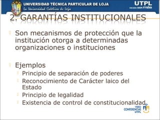    Son mecanismos de protección que la
    institución otorga a determinadas
    organizaciones o instituciones

   Ejemplos
       Principio de separación de poderes
       Reconocimiento de Carácter laico del
        Estado
       Principio de legalidad
       Existencia de control de constitucionalidad
 