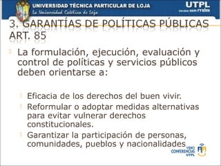    La formulación, ejecución, evaluación y
    control de políticas y servicios públicos
    deben orientarse a:

       Eficacia de los derechos del buen vivir.
       Reformular o adoptar medidas alternativas
        para evitar vulnerar derechos
        constitucionales.
       Garantizar la participación de personas,
        comunidades, pueblos y nacionalidades
 