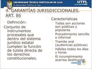    Características
Definición:                   Todas son acciones
Conjunto de                     son públicas y
 instrumentos                   populares
 procesales que                Procedimiento sencillo
 dentro del sistema             e informal
 jurídico estatal              Tramite oral
                                (audiencias públicas)
 cumplen la función            Hábiles todos los días
 de tutela directa de
                                y horas
 los derechos                  El incumplimiento
 constitucionales.              acarrea destitución
 