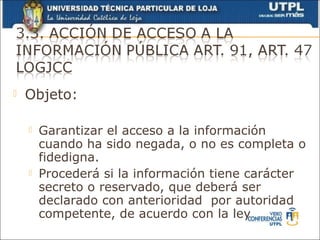    Objeto:

       Garantizar el acceso a la información
        cuando ha sido negada, o no es completa o
        fidedigna.
       Procederá si la información tiene carácter
        secreto o reservado, que deberá ser
        declarado con anterioridad por autoridad
        competente, de acuerdo con la ley
 