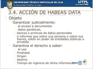    Objeto
       Garantizar judicialmente:
             el acceso a documentos
             datos genéticos,
            bancos o archivos de datos personales
            e informes que sobre una persona o sobre sus
             bienes, estén en poder de entidades públicas o
             privadas
       Garantiza el derecho a saber:
             el uso
            Finalidad
            Origen
            destino
            Tiempo de vigencia de dicha información.
 