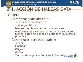    Objeto
       Garantizar judicialmente:
             el acceso a documentos
             datos genéticos,
            bancos o archivos de datos personales
            e informes que sobre una persona o sobre sus
             bienes, estén en poder de entidades públicas o
             privadas
       Garantiza el derecho a saber:
             el uso
            Finalidad
            Origen
            destino
            Tiempo de vigencia de dicha información.
 