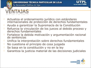    Actualiza el ordenamiento jurídico con estándares
    internacionales de protección de derechos fundamentales
   Ayuda a garantizar la Supremacía de la Constitución
   Refuerza la vinculación de los jueces al debido proceso y
    derechos fundamentales
   Fortalece la debida motivación y argumentación racional
    de sentencias
   Unifica la interpretación sobre derechos fundamentales
   No cuestiona el principio de cosa juzgada
   Se basa en la constitución y no en la ley
   Garantiza la justicia material de las decisiones judiciales
 