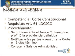    Competencia: Corte Constitucional
   Requisitos Art. 61 LOGJCC
   Procedimiento:
       Se propone ante el Juez o Tribunal que
        profirió la providencia definitiva
       Notificar a las partes y remitir a la Corte
        en 5 días término
       Conoce la Sala de Admisibilidad
 