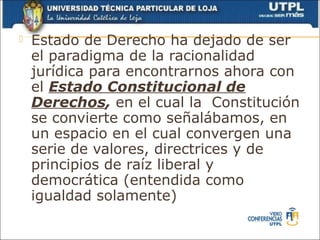    Estado de Derecho ha dejado de ser
    el paradigma de la racionalidad
    jurídica para encontrarnos ahora con
    el Estado Constitucional de
    Derechos, en el cual la Constitución
    se convierte como señalábamos, en
    un espacio en el cual convergen una
    serie de valores, directrices y de
    principios de raíz liberal y
    democrática (entendida como
    igualdad solamente)
 