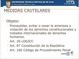    Objeto:
       Precautelar, evitar o cesar la amenaza o
        violación de los derechos constitucionales y
        tratados internacionales de derechos
        humanos.
       Art. 26 LOGJCC
       Art. 87 Constitución de la República
       Art. 160 Código de Procedimiento Penal
 