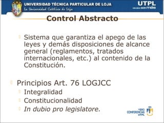 Control Abstracto

       Sistema que garantiza el apego de las
        leyes y demás disposiciones de alcance
        general (reglamentos, tratados
        internacionales, etc.) al contenido de la
        Constitución.

   Principios Art. 76 LOGJCC
       Integralidad
       Constitucionalidad
       In dubio pro legislatore.
 