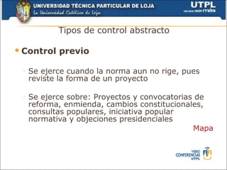 Tipos de control abstracto

 Control   previo

 ◦   Se ejerce cuando la norma aun no rige, pues
     reviste la forma de un proyecto

 ◦   Se ejerce sobre: Proyectos y convocatorias de
     reforma, enmienda, cambios constitucionales,
     consultas populares, iniciativa popular
     normativa y objeciones presidenciales
                                               Mapa
 