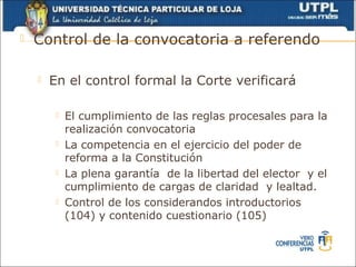   Control de la convocatoria a referendo

       En el control formal la Corte verificará

            El cumplimiento de las reglas procesales para la
             realización convocatoria
            La competencia en el ejercicio del poder de
             reforma a la Constitución
            La plena garantía de la libertad del elector y el
             cumplimiento de cargas de claridad y lealtad.
            Control de los considerandos introductorios
             (104) y contenido cuestionario (105)
 