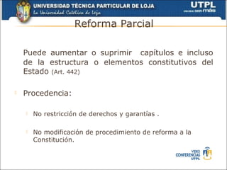 Reforma Parcial

    Puede aumentar o suprimir capítulos e incluso
    de la estructura o elementos constitutivos del
    Estado (Art. 442)

   Procedencia:

       No restricción de derechos y garantías .

       No modificación de procedimiento de reforma a la
        Constitución.
 