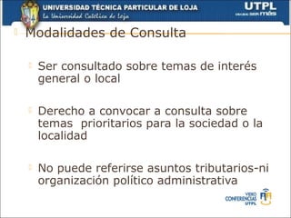   Modalidades de Consulta

       Ser consultado sobre temas de interés
        general o local

       Derecho a convocar a consulta sobre
        temas prioritarios para la sociedad o la
        localidad

       No puede referirse asuntos tributarios-ni
        organización político administrativa
 