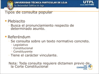 Tipos de consulta popular

 Plebiscito
  ◦   Busca el pronunciamiento respecto de
      determinado asunto.

 Referéndum
  ◦   Se consulta sobre un texto normativo concreto.
         Legislativo
         Constitucional
         Constituyente
  ◦   Tiene el carácter vinculante.

  Nota: Toda consulta requiere dictamen previo de
   la Corte Constitucional
 