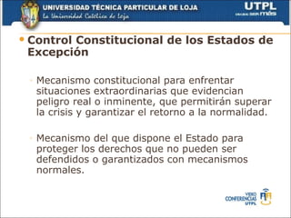  Control
        Constitucional de los Estados de
 Excepción

 ◦   Mecanismo constitucional para enfrentar
     situaciones extraordinarias que evidencian
     peligro real o inminente, que permitirán superar
     la crisis y garantizar el retorno a la normalidad.

 ◦   Mecanismo del que dispone el Estado para
     proteger los derechos que no pueden ser
     defendidos o garantizados con mecanismos
     normales.
 