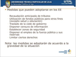  Medidas     que pueden adoptarse en los EE

  ◦   Recaudación anticipada de tributos
  ◦   Utilización de fondos públicos para otros fines
      (excepto salud y educación)
  ◦   Traslado de la cede de gobierno
  ◦   Disponer censura de información
  ◦   Establecer zonas de seguridad
  ◦   Disponer el empleo de la fuerza pública y sus
      reservas
  ◦   Limitar ciertos derechos

Nota: las medidas se adoptarán de acuerdo a la
 gravedad de la situación
 