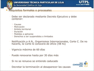    Requisitos formales o procesales

    ◦   Debe ser declarado mediante Decreto Ejecutivo y debe
        contener:

           Causas
           Motivación
           Ámbito territorial
           Duración
           Medidas a aplicarse
           Derechos a ser suspendidos o limitados

    ◦   Notificación a A.N., Organismos Internacionales, Corte C. De no
        hacerlo, la Corte lo conocerá de oficio (48 hs)

    ◦   Vigencia máxima de 60 días

    ◦   Puede renovarse hasta por 30 días más

    ◦   Si no se renueva se entiende caducado

    ◦   Decretar la terminación al desaparecer las causas
 