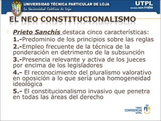    Prieto Sanchís destaca cinco características:
    1.-Predominio de los principios sobre las reglas
    2.-Empleo frecuente de la técnica de la
    ponderación en detrimento de la subsunción
    3.-Presencia relevante y activa de los jueces
    por encima de los legisladores
    4.- El reconocimiento del pluralismo valorativo
    en oposición a lo que sería una homogeneidad
    ideológica
    5.- El constitucionalismo invasivo que penetra
    en todas las áreas del derecho
 