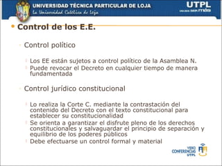  Control       de los E.E.

 ◦   Control político

        Los EE están sujetos a control político de la Asamblea N.
        Puede revocar el Decreto en cualquier tiempo de manera
         fundamentada

 ◦   Control jurídico constitucional

        Lo realiza la Corte C. mediante la contrastación del
         contenido del Decreto con el texto constitucional para
         establecer su constitucionalidad
        Se orienta a garantizar el disfrute pleno de los derechos
         constitucionales y salvaguardar el principio de separación y
         equilibrio de los poderes públicos
        Debe efectuarse un control formal y material
 