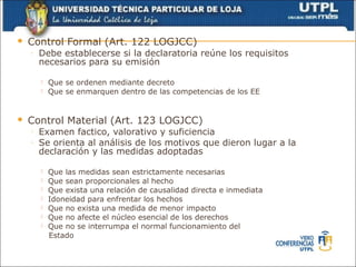   Control Formal (Art. 122 LOGJCC)
    ◦   Debe establecerse si la declaratoria reúne los requisitos
        necesarios para su emisión

           Que se ordenen mediante decreto
           Que se enmarquen dentro de las competencias de los EE


   Control Material (Art. 123 LOGJCC)
    ◦   Examen factico, valorativo y suficiencia
    ◦   Se orienta al análisis de los motivos que dieron lugar a la
        declaración y las medidas adoptadas

           Que las medidas sean estrictamente necesarias
           Que sean proporcionales al hecho
           Que exista una relación de causalidad directa e inmediata
           Idoneidad para enfrentar los hechos
           Que no exista una medida de menor impacto
           Que no afecte el núcleo esencial de los derechos
           Que no se interrumpa el normal funcionamiento del
            Estado
 