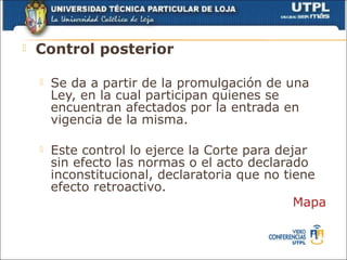    Control posterior

       Se da a partir de la promulgación de una
        Ley, en la cual participan quienes se
        encuentran afectados por la entrada en
        vigencia de la misma.

       Este control lo ejerce la Corte para dejar
        sin efecto las normas o el acto declarado
        inconstitucional, declaratoria que no tiene
        efecto retroactivo.
                                                Mapa
 