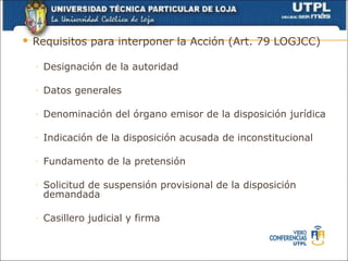    Requisitos para interponer la Acción (Art. 79 LOGJCC)

    ◦   Designación de la autoridad

    ◦   Datos generales

    ◦   Denominación del órgano emisor de la disposición jurídica

    ◦   Indicación de la disposición acusada de inconstitucional

    ◦   Fundamento de la pretensión

    ◦   Solicitud de suspensión provisional de la disposición
        demandada

    ◦   Casillero judicial y firma
 