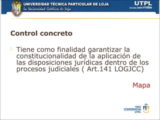 Control concreto

   Tiene como finalidad garantizar la
    constitucionalidad de la aplicación de
    las disposiciones jurídicas dentro de los
    procesos judiciales ( Art.141 LOGJCC)

                                       Mapa
 