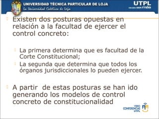    Existen dos posturas opuestas en
    relación a la facultad de ejercer el
    control concreto:

       La primera determina que es facultad de la
        Corte Constitucional;
       La segunda que determina que todos los
        órganos jurisdiccionales lo pueden ejercer.

   A partir de estas posturas se han ido
    generando los modelos de control
    concreto de constitucionalidad
 