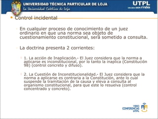    Control incidental

    ◦   En cualquier proceso de conocimiento de un juez
        ordinario en que una norma sea objeto de
        cuestionamiento constitucional, será sometido a consulta.

    ◦   La doctrina presenta 2 corrientes:

           1. La acción de Inaplicación.- El Juez considera que la norma a
            aplicarse es inconstitucional, por lo tanto la inaplica (Constitución
            98) (control concreto y difuso).

           2. La Cuestión de Inconstitucionalidad.- El Juez considera que la
            norma a aplicarse es contraria a la Constitución, ante lo cual
            suspende la tramitación de la causa y eleva a consulta al
            organismo constitucional, para que este lo resuelva (control
            concentrado y concreto).
 