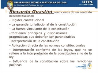    Riccardo Guastini             condiciones de un contexto
    neoconstitucional:
    - Rigidez constitucional
    - La garantía jurisdiccional de la constitución
    - La fuerza vinculante de la constitución
    -Contienen principios y disposiciones
    pragmáticas que deberían ser garantizables
    -Interpretación de la constitución
    - Aplicación directa de las normas constitucionales
    - Interpretación conforme de las leyes, que no se
    refiere a la interpretación de la constitución sino de la
    ley
    - Influencia de la constitución sobre las relaciones
    políticas
 