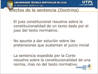    Efectos de la sentencia (Doctrina)

       El juez constitucional resuelve sobre la
        constitucionalidad de un texto dado por el
        juez del texto normativo.

       No apunta a dar solución sobre las
        pretensiones que sustentan el juicio inicial

       La sentencia expedida por la Corte
        resuelve sobre la constitucionalidad de una
        norma, mas no del texto normativo.
 