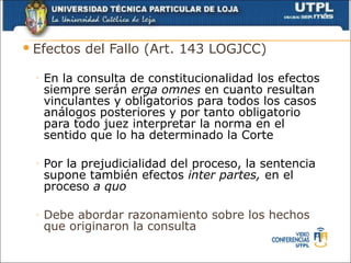  Efectos    del Fallo (Art. 143 LOGJCC)

  ◦   En la consulta de constitucionalidad los efectos
      siempre serán erga omnes en cuanto resultan
      vinculantes y obligatorios para todos los casos
      análogos posteriores y por tanto obligatorio
      para todo juez interpretar la norma en el
      sentido que lo ha determinado la Corte

  ◦   Por la prejudicialidad del proceso, la sentencia
      supone también efectos inter partes, en el
      proceso a quo

  ◦   Debe abordar razonamiento sobre los hechos
      que originaron la consulta
 